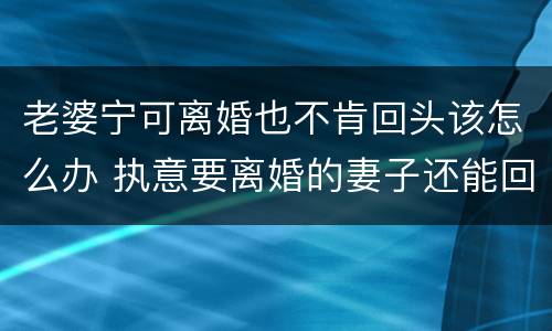 老婆宁可离婚也不肯回头该怎么办 执意要离婚的妻子还能回头吗