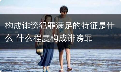 构成诽谤犯罪满足的特征是什么 什么程度构成诽谤罪