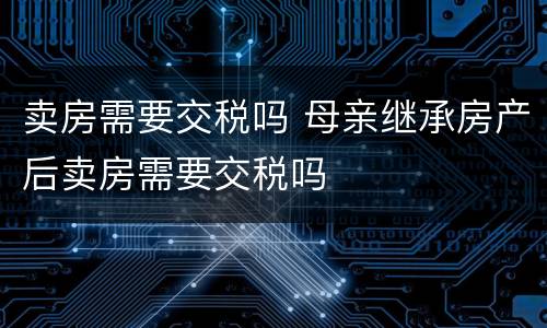 卖房需要交税吗 母亲继承房产后卖房需要交税吗
