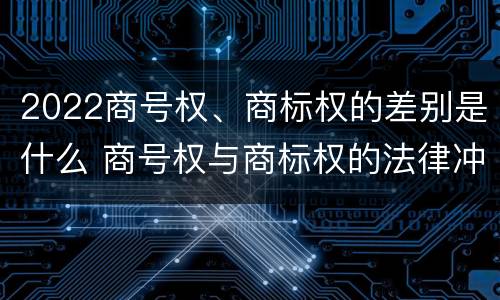 2022商号权、商标权的差别是什么 商号权与商标权的法律冲突与解决