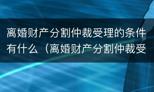 离婚财产分割仲裁受理的条件有什么（离婚财产分割仲裁受理的条件有什么）