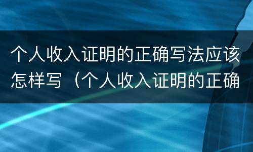 个人收入证明的正确写法应该怎样写（个人收入证明的正确写法应该怎样写好）