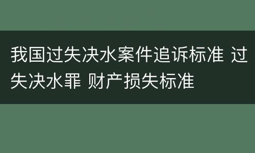我国过失决水案件追诉标准 过失决水罪 财产损失标准