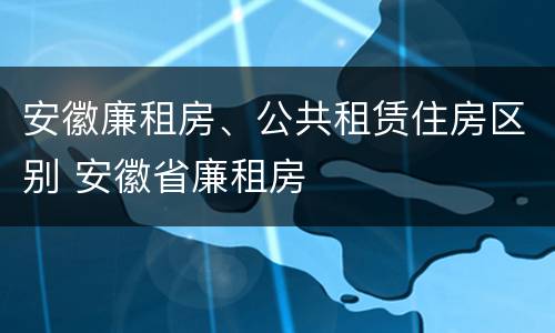 安徽廉租房、公共租赁住房区别 安徽省廉租房