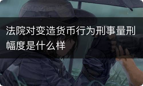 法院对变造货币行为刑事量刑幅度是什么样