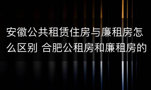 安徽公共租赁住房与廉租房怎么区别 合肥公租房和廉租房的区别