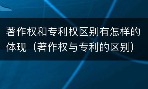 著作权和专利权区别有怎样的体现（著作权与专利的区别）