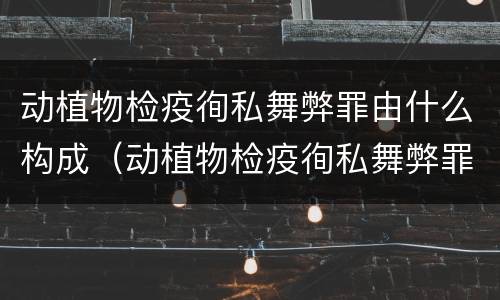动植物检疫徇私舞弊罪由什么构成（动植物检疫徇私舞弊罪是故意犯罪正确还是错误）