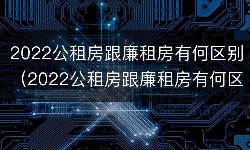 2022公租房跟廉租房有何区别（2022公租房跟廉租房有何区别和联系）