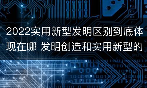 2022实用新型发明区别到底体现在哪 发明创造和实用新型的区别