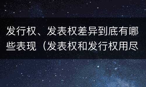 发行权、发表权差异到底有哪些表现（发表权和发行权用尽区别）