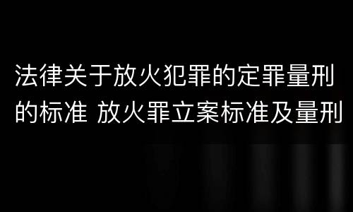 法律关于放火犯罪的定罪量刑的标准 放火罪立案标准及量刑
