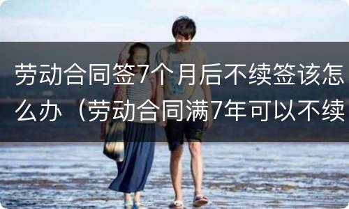 劳动合同签7个月后不续签该怎么办（劳动合同满7年可以不续签吗?）