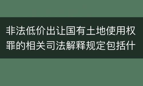 非法低价出让国有土地使用权罪的相关司法解释规定包括什么重要内容