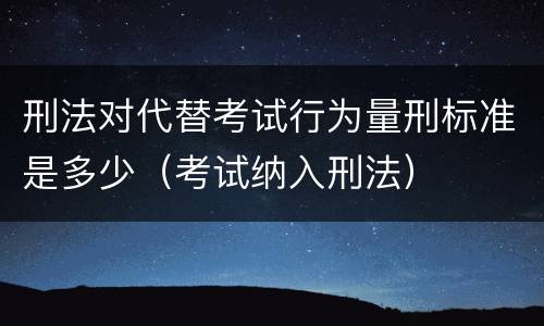 刑法对代替考试行为量刑标准是多少（考试纳入刑法）
