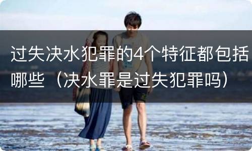 过失决水犯罪的4个特征都包括哪些（决水罪是过失犯罪吗）