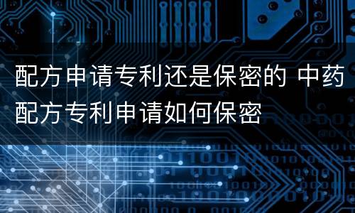 配方申请专利还是保密的 中药配方专利申请如何保密