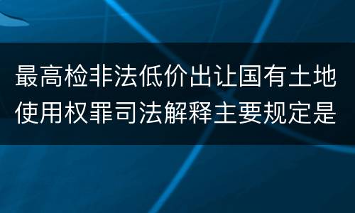 最高检非法低价出让国有土地使用权罪司法解释主要规定是什么