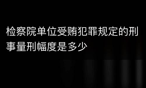 检察院单位受贿犯罪规定的刑事量刑幅度是多少
