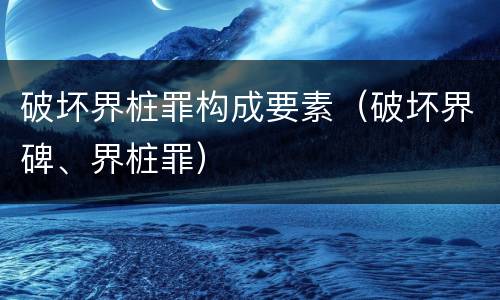 破坏界桩罪构成要素（破坏界碑、界桩罪）