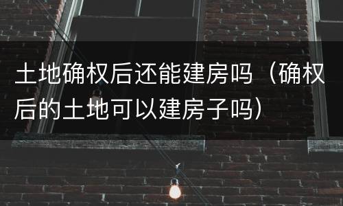 土地确权后还能建房吗（确权后的土地可以建房子吗）