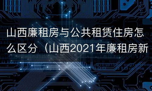 山西廉租房与公共租赁住房怎么区分（山西2021年廉租房新政策）