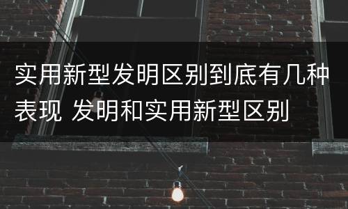 实用新型发明区别到底有几种表现 发明和实用新型区别
