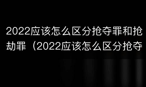 2022应该怎么区分抢夺罪和抢劫罪（2022应该怎么区分抢夺罪和抢劫罪的区别）