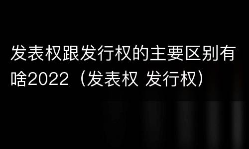 发表权跟发行权的主要区别有啥2022（发表权 发行权）