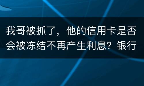 我哥被抓了，他的信用卡是否会被冻结不再产生利息？银行上门找我们家属应该怎么办