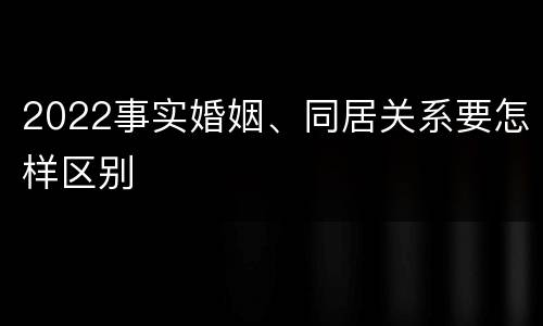 2022事实婚姻、同居关系要怎样区别
