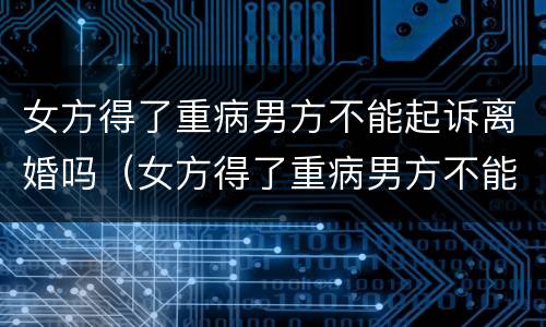 女方得了重病男方不能起诉离婚吗（女方得了重病男方不能起诉离婚吗）