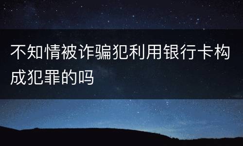 不知情被诈骗犯利用银行卡构成犯罪的吗