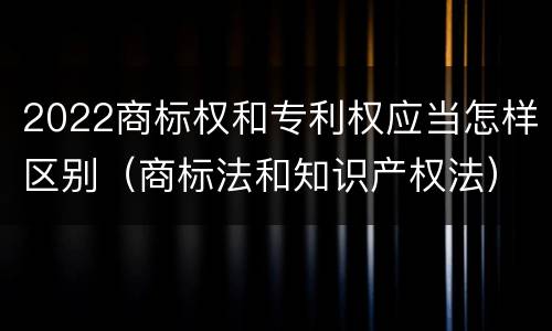 2022商标权和专利权应当怎样区别（商标法和知识产权法）