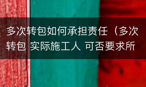 多次转包如何承担责任（多次转包 实际施工人 可否要求所有转包人承担支付责任）