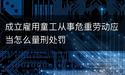 成立雇用童工从事危重劳动应当怎么量刑处罚