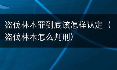 盗伐林木罪到底该怎样认定（盗伐林木怎么判刑）