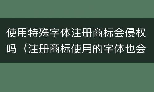 使用特殊字体注册商标会侵权吗（注册商标使用的字体也会造成侵权吗）