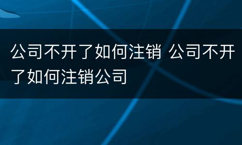 公司不开了如何注销 公司不开了如何注销公司