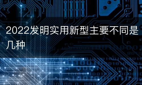 2022发明实用新型主要不同是几种