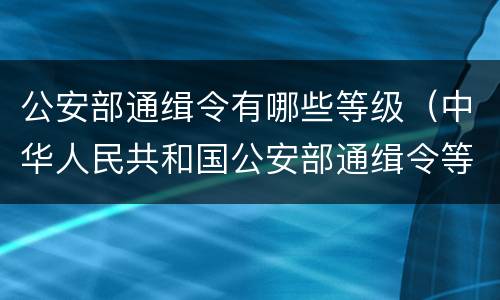 公安部通缉令有哪些等级（中华人民共和国公安部通缉令等级）