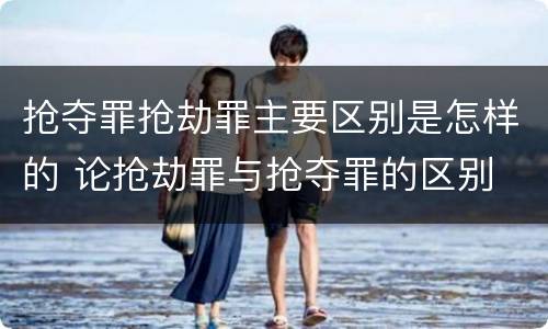 抢夺罪抢劫罪主要区别是怎样的 论抢劫罪与抢夺罪的区别