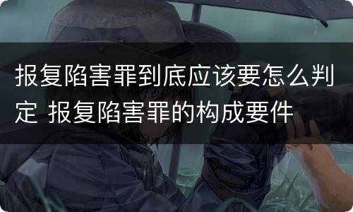 报复陷害罪到底应该要怎么判定 报复陷害罪的构成要件