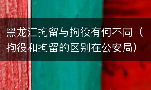 黑龙江拘留与拘役有何不同（拘役和拘留的区别在公安局）