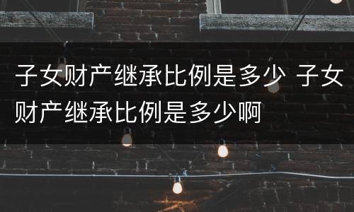 子女财产继承比例是多少 子女财产继承比例是多少啊