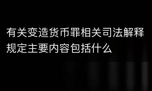有关变造货币罪相关司法解释规定主要内容包括什么