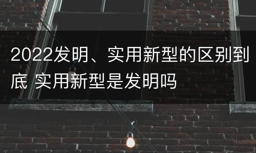 2022发明、实用新型的区别到底 实用新型是发明吗