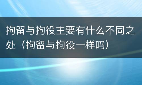 拘留与拘役主要有什么不同之处（拘留与拘役一样吗）