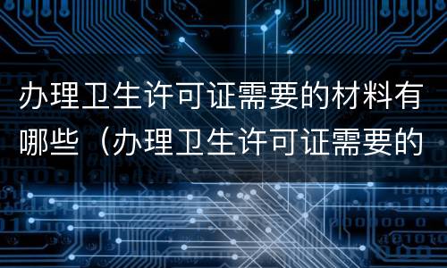 办理卫生许可证需要的材料有哪些（办理卫生许可证需要的材料有哪些内容）