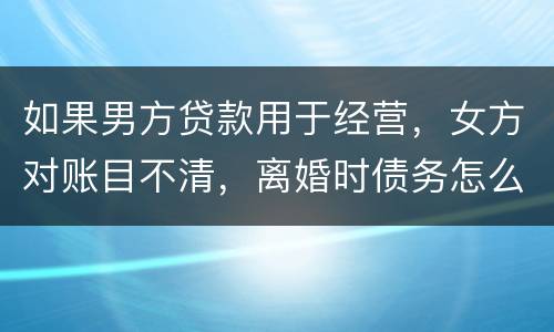 如果男方贷款用于经营，女方对账目不清，离婚时债务怎么划分